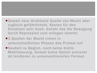 Gewalt zwar direkteste Quelle von Macht aber
 zugleich gefährlichste. Kosten für den
 Einzelnen sehr hoch, Gefahr das die Bewegung
 durch Repression zum erliegen kommt.
3 Quellen der Macht treten in
 unterschiedlichen Phasen des Protest auf
Neuheit zu Beginn, noch keine breite
 Mobilisierung, Gewalt keine Option schreckt
 ab tendieren zu unkonventionellen Formen
 