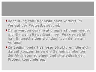 Bedeutung von Organisationen variiert im
 Verlauf der Protestbewegung.
Dann werden Organisationen erst dann wieder
 wichtig wenn Bewegung ihren Peak erreicht
 hat. Unterscheiden sich dann von denen am
 Anfang.
Zu Beginn bedarf es loser Strukturen, die sich
 darauf konzentrieren die Gemeinsamkeiten
 der Aktivisten zu einen und strategisch den
 Protest koordinieren.
 