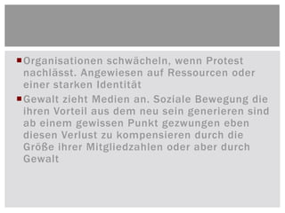 Organisationen schwächeln, wenn Protest
 nachlässt. Angewiesen auf Ressourcen oder
 einer starken Identität
Gewalt zieht Medien an. Soziale Bewegung die
 ihren Vorteil aus dem neu sein generieren sind
 ab einem gewissen Punkt gezwungen eben
 diesen Verlust zu kompensieren durch die
 Größe ihrer Mitgliedzahlen oder aber durch
 Gewalt
 