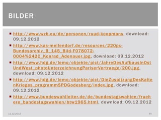 BILDER

 http://www.wzb.eu/de/personen/ruud -koopmans, download:
  09.12.2012
 http://www.kas-mellendorf.de/resources/220px -
  Bundesarchiv_B_145_Bild-F078072-
  0004%242C_Konrad_Adenauer.jpg , download: 09.12.2012
 http://www.hdg.de/lemo/objekte/pict/JahreDesAufbausInOst
  UndWest_photoUnterzeichnungPariserVertraege/200.jpg ,
  download: 09.12.2012
 http://www.hdg.de/lemo/objekte/pict/DieZuspitzungDesKalte
  nKrieges_programmSPDGodesberg/index.jpg , download:
  09.12.2012
 http://www.bundeswahlleiter.de/de/bundestagswahlen/frueh
  ere_bundestagswahlen/btw1965.html , download: 09.12.2012

11.12.2012                                               49
 