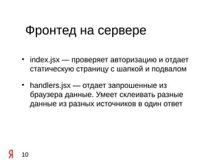 Фронтед на сервере

• index.jsx — проверяет авторизацию и отдает
  статическую страницу с шапкой и подвалом

• handlers.jsx — отдает запрошенные из
  браузера данные. Умеет склеивать разные
  данные из разных источников в один ответ




10
 