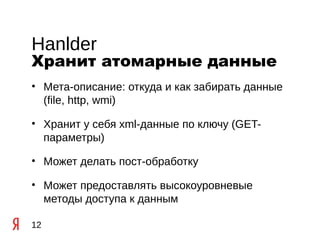 Hanlder
Хранит атомарные данные
• Мета-описание: откуда и как забирать данные
  (file, http, wmi)

• Хранит у себя xml-данные по ключу (GET-
  параметры)

• Может делать пост-обработку

• Может предоставлять высокоуровневые
  методы доступа к данным

12
 