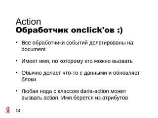 Action
Обработчик onclick'ов :)
• Все обработчики событий делегированы на
  document

• Имеет имя, по которому его можно вызвать

• Обычно делает что-то с данными и обновляет
  блоки

• Любая нода с классом daria-action может
  вызвать action. Имя берется из атрибутов

14
 