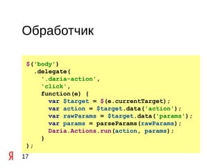 Обработчик

 $('body')
    .delegate(
      '.daria-action',
      'click',
      function(e) {
        var $target = $(e.currentTarget);
        var action = $target.data('action');
        var rawParams = $target.data('params');
        var params = parseParams(rawParams);
        Daria.Actions.run(action, params);
      }
 );
17
 