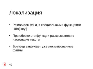 Локализация

• Размечаем xsl и js специальными функциями
  i18n('key')

• При сборке эти функции раскрываются в
  настоящие тексты

• Браузер загружает уже локализованные
  файлы



40
 