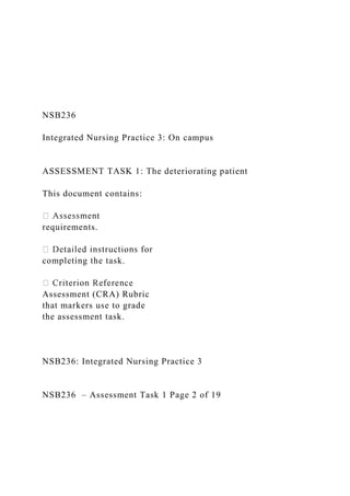 NSB236
Integrated Nursing Practice 3: On campus
ASSESSMENT TASK 1: The deteriorating patient
This document contains:
requirements.
completing the task.
Assessment (CRA) Rubric
that markers use to grade
the assessment task.
NSB236: Integrated Nursing Practice 3
NSB236 – Assessment Task 1 Page 2 of 19
 
