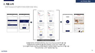 ALTPASS
12
2. 제품 소개
다양한 Captcha OTP
ID와 Password가 없어서 더욱 안전한 인증 서비스
인증할 때 마다 무작위로 달라지는 One Time Password(OTP) 를 사용
인증할 때 마다 암호화 Key를 동적 변경하는 Chain-key 기술을 사용
인식기술에 기반한 인공지능 공격에 대응하기 위하여 다양한 Captcha OTP를 사용
“PKI 전자서명 + OTP” 한번에 적용 가능
ALTPASS로그인
ALTPASS 개요
 