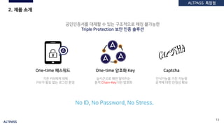 ALTPASS
13
2. 제품 소개
One-time 패스워드 Captcha
실시간으로 매번 달라지는
동적 Chain-Key기반 암호화
기존 PW체계 대체
PW가 필요 없는 로그인 환경
공인인증서를 대체할 수 있는 구조적으로 해킹 불가능한
Triple Protection 보안 인증 솔루션
No ID, No Password, No Stress.
One-time 암호화 Key
인식가능을 가진 지능형
공격에 대한 안정성 확보
ALTPASS 특장점
 