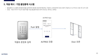 ALTPASS
22
5. 적용 예시 : 기업 출입통제 시스템
• 출입통제 시스템에 휴대폰번호를 입력하면 휴대폰 번호에 해당하는 직원의 스마트폰에 인증 요청이 전달되고 ALTPASS 인증 후 도어 오픈
• 장점 : 직원 각자가 자신의 방문자를 직접 출입통제 함으로써 보안성, 편의성, 경제성
형지몰
HYUNGJI
[ALTPASS App]
Push 알림
직원의 폰번호 입력 ALTPASS 인증 Door 오픈
 