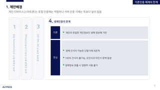 ALTPASS
7
1. 제안배경
개인 디바이스(스마트폰)는 로컬 인증에는 적합하나 서버 인증 시에는 득보다 실이 많음
4.생체인증의 한계
이론
현실
▪ 생체 인식이 가능한 단말기에 의존적
▪ 100% 인식이 불가능, 오인식과 미인식 문제 발생
▪ 생체정보 유출 시 영원히 사용 불가
▪ 개인의 유일한 개인정보인 생체 정보에 기반
ID
와
Password
기
반
의
인
증
체
계
의
한
계
1
PKI(
공
인
인
증
서
)
기
반
의
인
증
체
계
의
한
계
2
OTP,SMS,ARS
인
증
의
문
제
점
3
기존인증 체계의 한계
 