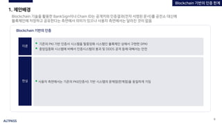 ALTPASS
9
1. 제안배경
Blockchain 기술을 활용한 BankSign이나 Chain ID는 공개키와 인증결과(전자 서명된 문서)를 공전소 대신에
블록체인에 저장하고 공유한다는 측면에서 의미가 있으나 사용자 측면에서는 달라진 것이 없음
Blockchain 기반의 인증
이론
현실 ▪ 사용자 측면에서는 기존의 PKI(인증서) 기반 시스템의 문제점(한계점)을 동일하게 가짐
▪ 기존의 PKI 기반 인증서 시스템을 탈중앙화 시스템인 블록체인 상에서 구현한 DPKI
▪ 중앙집중화 시스템에 비해서 인증시스템의 붕괴 및 DDOS 공격 등에 대해서는 안전
Blockchain 기반의 인증 한계
 