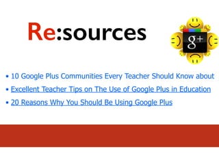 • 10 Google Plus Communities Every Teacher Should Know about
• Excellent Teacher Tips on The Use of Google Plus in Education
• 20 Reasons Why You Should Be Using Google Plus
Re:sources
 
