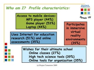 Who am I?  Profile characteristics: Wishes for their ultimate school Online classes (27%) High tech science tools (39%)  Online tools for organization (35%)   Access to mobile devices: MP3 player (44%) Game player (53%) Laptop (44%) Participates in immersive virtual reality environments (39%) Uses Internet for education  research (51%) and online  assessments (35%) 