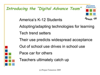 Introducing the “Digital Advance Team” America’s K-12 Students Adopting/adapting technologies for learning Tech trend setters  Their use predicts widespread acceptance Out of school use drives in school use Pace car for others Teachers ultimately catch up 