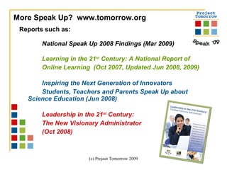 Reports such as:  National Speak Up 2008 Findings (Mar 2009) Learning in the 21 st  Century: A National Report of  Online Learning  (Oct 2007, Updated Jun 2008, 2009) Inspiring the Next Generation of Innovators Students, Teachers and Parents Speak Up about  Science Education (Jun 2008) Leadership in the 21 st  Century:  The New Visionary Administrator  (Oct 2008)  More Speak Up?  www.tomorrow.org  