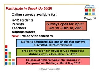 Online surveys available for: K-12 students Parents Teachers Administrators New!  Pre-service teachers   Surveys open for input:  Oct 19 – Dec 18, 2009  Participate in Speak Up 2009!  Free online report for all Speak Up participating districts w/ your local data: Feb 2010 Release of National Speak Up Findings in Congressional Briefings: Mar & May 2010 No fee to participate. No limit on the # of surveys submitted. 100% confidential. 