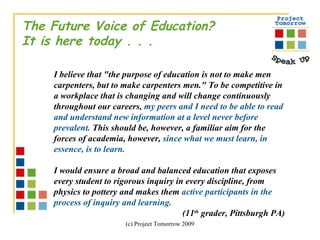 The Future Voice of Education? It is here today . . .  I believe that "the purpose of education is not to make men carpenters, but to make carpenters men." To be competitive in a workplace that is changing and will change continuously throughout our careers,  my peers and I need to be able to read and understand new information at a level never before prevalent.  This should be, however, a familiar aim for the forces of academia, however,  since what we must learn, in essence, is to learn. I would ensure a broad and balanced education that exposes every student to rigorous inquiry in every discipline, from physics to pottery and makes them  active participants in the process of inquiry and learning.  (11 th  grader, Pittsburgh PA) 