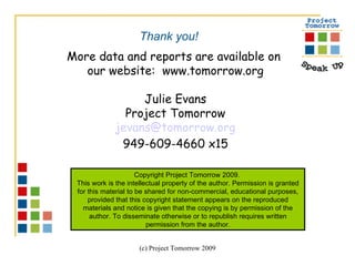 More data and reports are available on  our website:  www.tomorrow.org Julie Evans Project Tomorrow [email_address] 949-609-4660 x15 Copyright Project Tomorrow 2009.  This work is the intellectual property of the author. Permission is granted for this material to be shared for non-commercial, educational purposes, provided that this copyright statement appears on the reproduced materials and notice is given that the copying is by permission of the author. To disseminate otherwise or to republish requires written permission from the author. Thank you! 