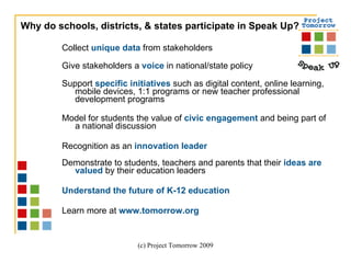 Collect  unique data  from stakeholders Give stakeholders a  voice  in national/state policy Support  specific initiatives  such as digital content, online learning, mobile devices, 1:1 programs or new teacher professional development programs Model for students the value of  civic engagement  and being part of a national discussion Recognition as an  innovation leader   Demonstrate to students, teachers and parents that their  ideas are valued  by their education leaders Understand the future of K-12 education Learn more at  www.tomorrow.org Why do schools, districts, & states participate in Speak Up? 