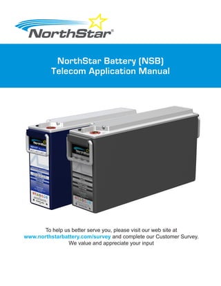 To help us better serve you, please visit our web site at
www.northstarbattery.com/survey and complete our Customer Survey.
We value and appreciate your input
NorthStar Battery (NSB)
Telecom Application Manual
Form: SES-544-01-15 Issued: 11-13-15 ECO-100786
 