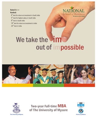 Rated A++
Ranked:
                                                      NATIONAL
 4th best for return-on-investment in South India     School of Business
                                                              We make you more valuable
   th
 5 best for highest salary in South India
 9th best in South India
      th
 14 best for return-on-investment in India
 23rd best in India




           We take the im
                 out of impossible




                                                                           QSI

                                Two-year Full-time MBA
                                                                        ISO 9001
                                                                            CERTIFIED
                                                                            COMPANY




                               of The University of Mysore
The University of Mysore                                            Process Excellence
 