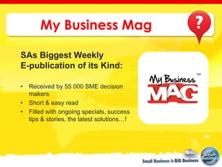 My Business Mag

SAs Biggest Weekly
E-publication of its Kind:

• Received by 55 000 SME decision
  makers
• Short & easy read
• Filled with ongoing specials, success
  tips & stories, the latest solutions…!
 