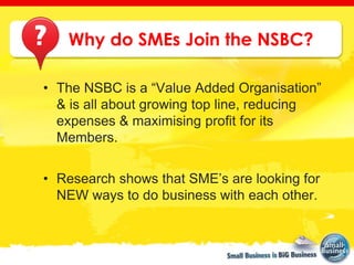 Why do SMEs Join the NSBC?

• The NSBC is a “Value Added Organisation”
  & is all about growing top line, reducing
  expenses & maximising profit for its
  Members.


• Research shows that SME’s are looking for
  NEW ways to do business with each other.
 