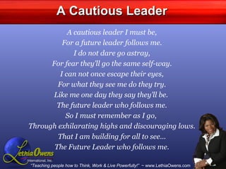 A Cautious Leader A cautious leader I must be, For a future leader follows me. I do not dare go astray, For fear they’ll go the same self-way. I can not once escape their eyes, For what they see me do they try. Like me one day they say they’ll be.  The future leader who follows me. So I must remember as I go,  Through exhilarating highs and discouraging lows. That I am building for all to see… The Future Leader who follows me. 