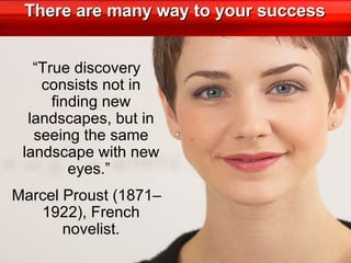 There are many way to your success “ True discovery consists not in finding new landscapes, but in seeing the same landscape with new eyes.”  Marcel Proust (1871–1922), French novelist. 