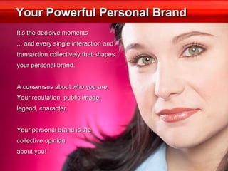 Your Powerful Personal Brand It’s the decisive moments ... and every single interaction and  transaction collectively that shapes  your personal brand. A consensus about who you are,  Your reputation, public image,  legend, character. Your personal brand is the collective opinion  about you! 