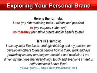 Exploring Your Personal Brand Here is the formula: I use  (my differentiating traits – talents and passion) to  (my purpose statement) so that/they  (benefit to others and/or benefit to me)   Here is a sample: I use my laser like focus, strategic thinking and my passion for developing others to teach people how to think, work and live powerfully so they are happier, healthier and wealthier. I am driven by the hope that everything I touch and everyone I meet is better because I have lived. (Lethia Owens – Lethia Owens International, Inc.) 