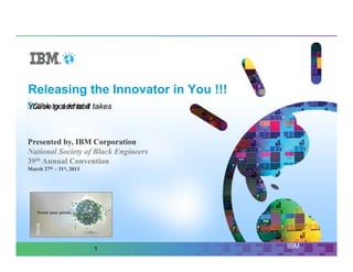 Releasing the Innovator in You !!!
You've to add text takes
 Click got what it



Presented by, IBM Corporation
National Society of Black Engineers
39th Annual Convention
March 27th – 31st, 2013




                          1           IBM
 