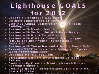 Lighthouse GOALS for 2012 Create a Lighthouse Web Page Do more Fundraisers at Townview Continue Annual Celebration Station Team Building Event Partner with Mentor Match Partner with Verizon for Web Page Design Partner with Black Coral Divers Partner with Greater Dallas Urban League (EDGE) and their Youth Professionals Department Partner with Townview and Attend a Blood Drive Execute NSBE Intimate Jazz Dining and Spoken Word Networking Mixer Organize MIT College Tour Streamline Officers by attending Officers’ Retreat Consistently Create a Monthly Newsletter on Accomplishments Continue Human Resource Mentorship with Mr. Lewis Johnson Increase Ability to write Business Letters, Essays, and all facets of communication regarding Corporate America Fieldtrip to Nuclear Plant at Comanche Peak Explore Opportunities to go to Africa Summer 2012 Attend our First National Conference 