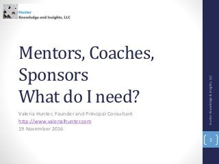 Mentors, Coaches,
Sponsors
What do I need?
Valeria Hunter, Founder and Principal Consultant
http://www.valerialhunter.com
19 November 2016
HunterKnowledge&Insights,LLC
1
 