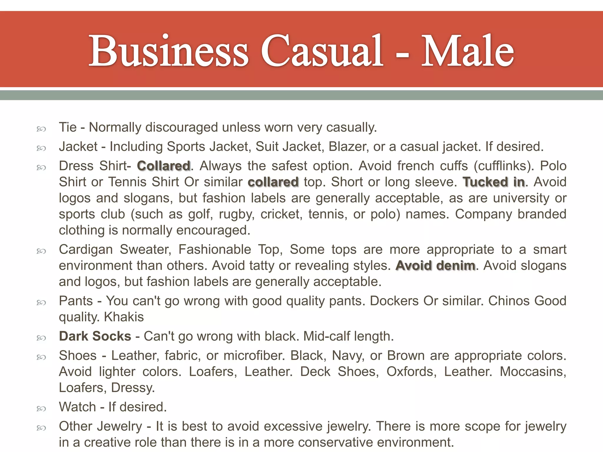    Tie - Normally discouraged unless worn very casually.
   Jacket - Including Sports Jacket, Suit Jacket, Blazer, or a casual jacket. If desired.
   Dress Shirt- Collared. Always the safest option. Avoid french cuffs (cufflinks). Polo
    Shirt or Tennis Shirt Or similar collared top. Short or long sleeve. Tucked in. Avoid
    logos and slogans, but fashion labels are generally acceptable, as are university or
    sports club (such as golf, rugby, cricket, tennis, or polo) names. Company branded
    clothing is normally encouraged.
   Cardigan Sweater, Fashionable Top, Some tops are more appropriate to a smart
    environment than others. Avoid tatty or revealing styles. Avoid denim. Avoid slogans
    and logos, but fashion labels are generally acceptable.
   Pants - You can't go wrong with good quality pants. Dockers Or similar. Chinos Good
    quality. Khakis
   Dark Socks - Can't go wrong with black. Mid-calf length.
   Shoes - Leather, fabric, or microfiber. Black, Navy, or Brown are appropriate colors.
    Avoid lighter colors. Loafers, Leather. Deck Shoes, Oxfords, Leather. Moccasins,
    Loafers, Dressy.
   Watch - If desired.
   Other Jewelry - It is best to avoid excessive jewelry. There is more scope for jewelry
    in a creative role than there is in a more conservative environment.
 