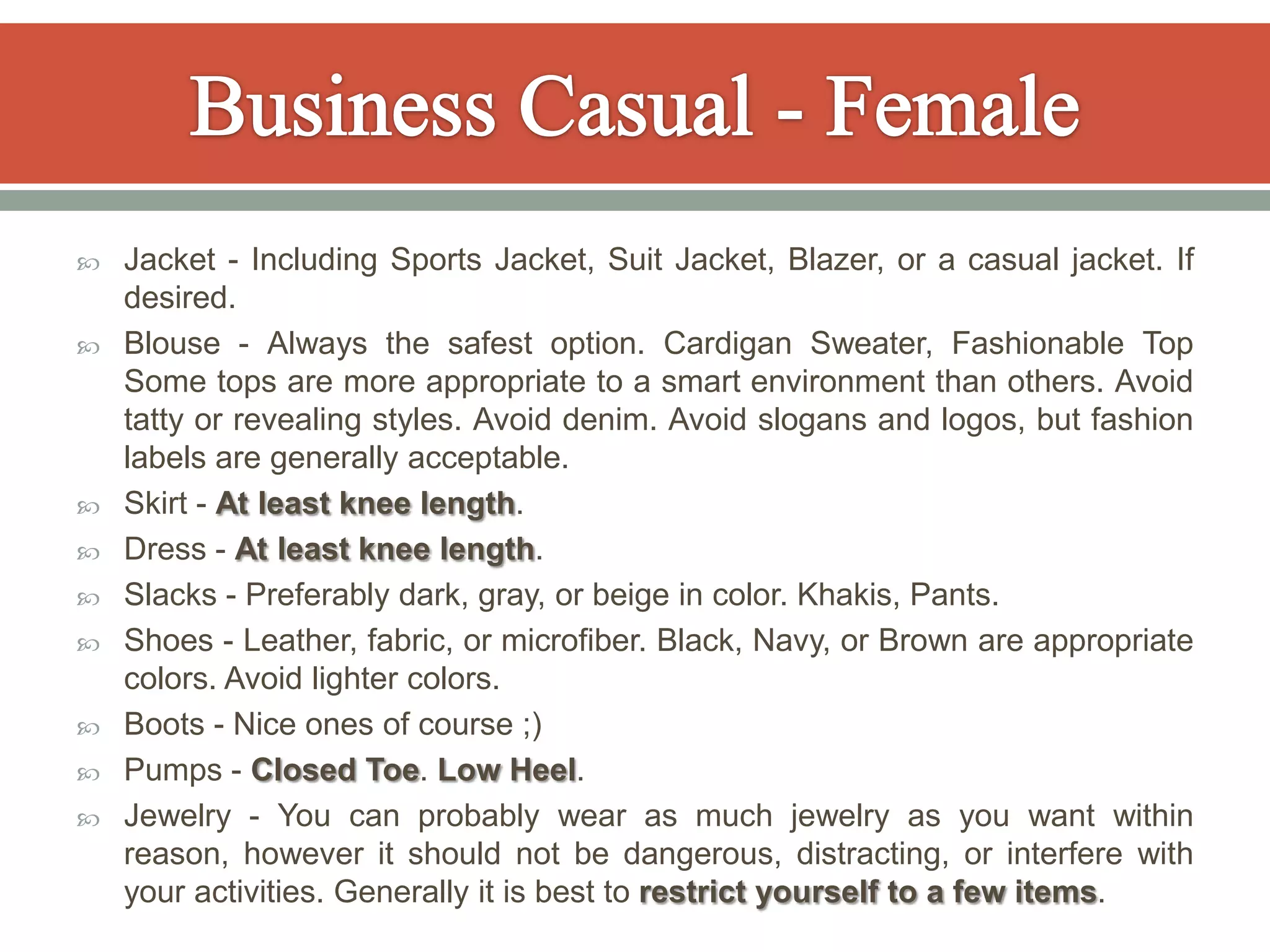    Jacket - Including Sports Jacket, Suit Jacket, Blazer, or a casual jacket. If
    desired.
   Blouse - Always the safest option. Cardigan Sweater, Fashionable Top
    Some tops are more appropriate to a smart environment than others. Avoid
    tatty or revealing styles. Avoid denim. Avoid slogans and logos, but fashion
    labels are generally acceptable.
   Skirt - At least knee length.
   Dress - At least knee length.
   Slacks - Preferably dark, gray, or beige in color. Khakis, Pants.
   Shoes - Leather, fabric, or microfiber. Black, Navy, or Brown are appropriate
    colors. Avoid lighter colors.
   Boots - Nice ones of course ;)
   Pumps - Closed Toe. Low Heel.
   Jewelry - You can probably wear as much jewelry as you want within
    reason, however it should not be dangerous, distracting, or interfere with
    your activities. Generally it is best to restrict yourself to a few items.
 