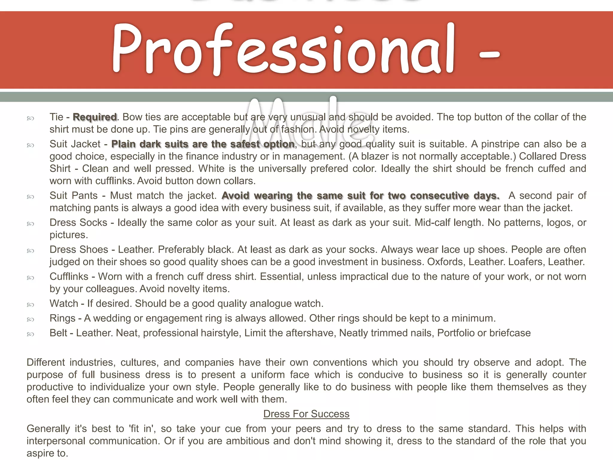     Tie - Required. Bow ties are acceptable but are very unusual and should be avoided. The top button of the collar of the
     shirt must be done up. Tie pins are generally out of fashion. Avoid novelty items.
    Suit Jacket - Plain dark suits are the safest option, but any good quality suit is suitable. A pinstripe can also be a
     good choice, especially in the finance industry or in management. (A blazer is not normally acceptable.) Collared Dress
     Shirt - Clean and well pressed. White is the universally prefered color. Ideally the shirt should be french cuffed and
     worn with cufflinks. Avoid button down collars.
    Suit Pants - Must match the jacket. Avoid wearing the same suit for two consecutive days. A second pair of
     matching pants is always a good idea with every business suit, if available, as they suffer more wear than the jacket.
    Dress Socks - Ideally the same color as your suit. At least as dark as your suit. Mid-calf length. No patterns, logos, or
     pictures.
    Dress Shoes - Leather. Preferably black. At least as dark as your socks. Always wear lace up shoes. People are often
     judged on their shoes so good quality shoes can be a good investment in business. Oxfords, Leather. Loafers, Leather.
    Cufflinks - Worn with a french cuff dress shirt. Essential, unless impractical due to the nature of your work, or not worn
     by your colleagues. Avoid novelty items.
    Watch - If desired. Should be a good quality analogue watch.
    Rings - A wedding or engagement ring is always allowed. Other rings should be kept to a minimum.
    Belt - Leather. Neat, professional hairstyle, Limit the aftershave, Neatly trimmed nails, Portfolio or briefcase

Different industries, cultures, and companies have their own conventions which you should try observe and adopt. The
purpose of full business dress is to present a uniform face which is conducive to business so it is generally counter
productive to individualize your own style. People generally like to do business with people like them themselves as they
often feel they can communicate and work well with them.
                                                      Dress For Success
Generally it's best to 'fit in', so take your cue from your peers and try to dress to the same standard. This helps with
interpersonal communication. Or if you are ambitious and don't mind showing it, dress to the standard of the role that you
aspire to.
 