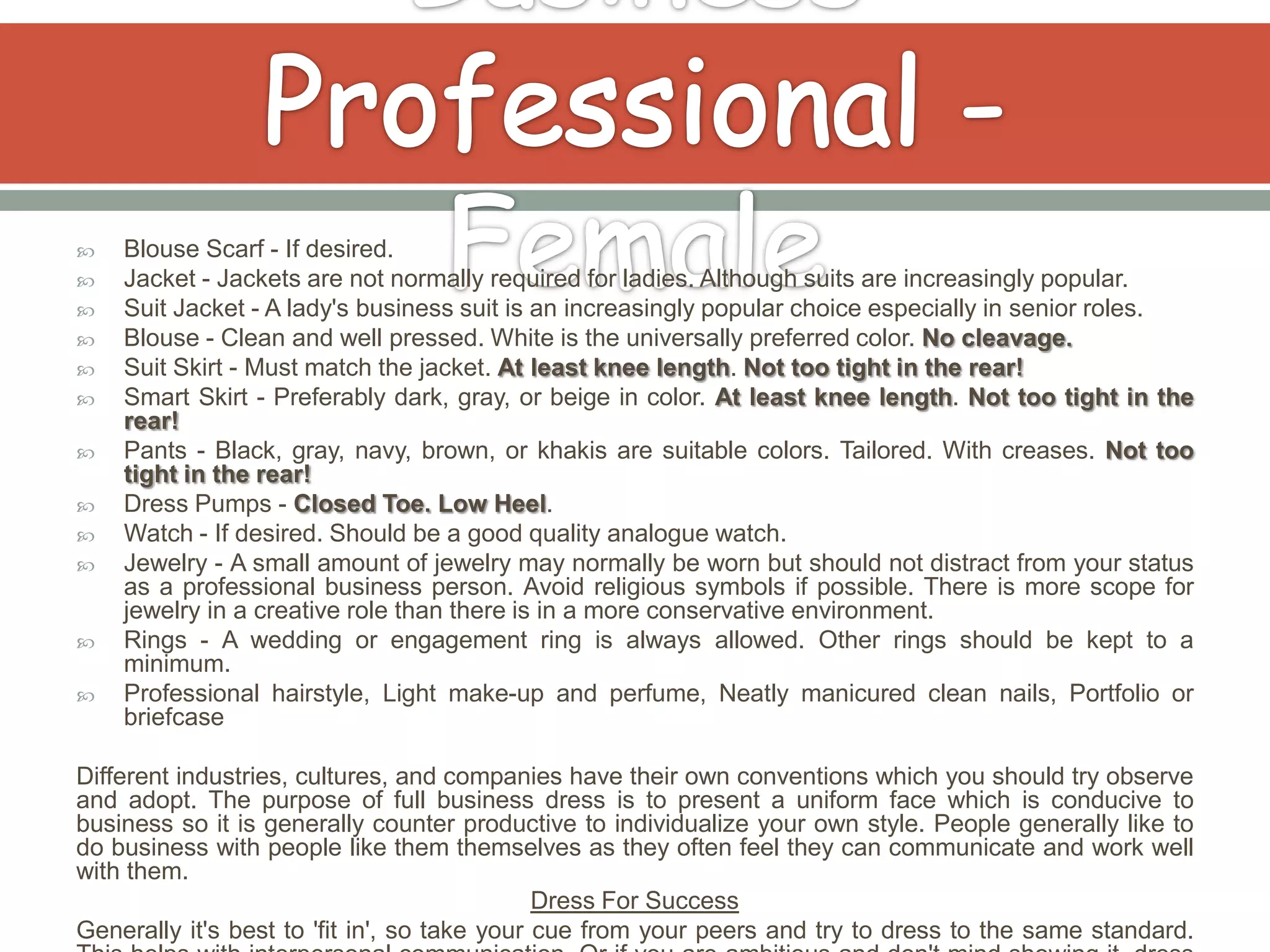    Blouse Scarf - If desired.
   Jacket - Jackets are not normally required for ladies. Although suits are increasingly popular.
   Suit Jacket - A lady's business suit is an increasingly popular choice especially in senior roles.
   Blouse - Clean and well pressed. White is the universally preferred color. No cleavage.
   Suit Skirt - Must match the jacket. At least knee length. Not too tight in the rear!
   Smart Skirt - Preferably dark, gray, or beige in color. At least knee length. Not too tight in the
    rear!
   Pants - Black, gray, navy, brown, or khakis are suitable colors. Tailored. With creases. Not too
    tight in the rear!
   Dress Pumps - Closed Toe. Low Heel.
   Watch - If desired. Should be a good quality analogue watch.
   Jewelry - A small amount of jewelry may normally be worn but should not distract from your status
    as a professional business person. Avoid religious symbols if possible. There is more scope for
    jewelry in a creative role than there is in a more conservative environment.
   Rings - A wedding or engagement ring is always allowed. Other rings should be kept to a
    minimum.
   Professional hairstyle, Light make-up and perfume, Neatly manicured clean nails, Portfolio or
    briefcase

Different industries, cultures, and companies have their own conventions which you should try observe
and adopt. The purpose of full business dress is to present a uniform face which is conducive to
business so it is generally counter productive to individualize your own style. People generally like to
do business with people like them themselves as they often feel they can communicate and work well
with them.
                                              Dress For Success
Generally it's best to 'fit in', so take your cue from your peers and try to dress to the same standard.
 