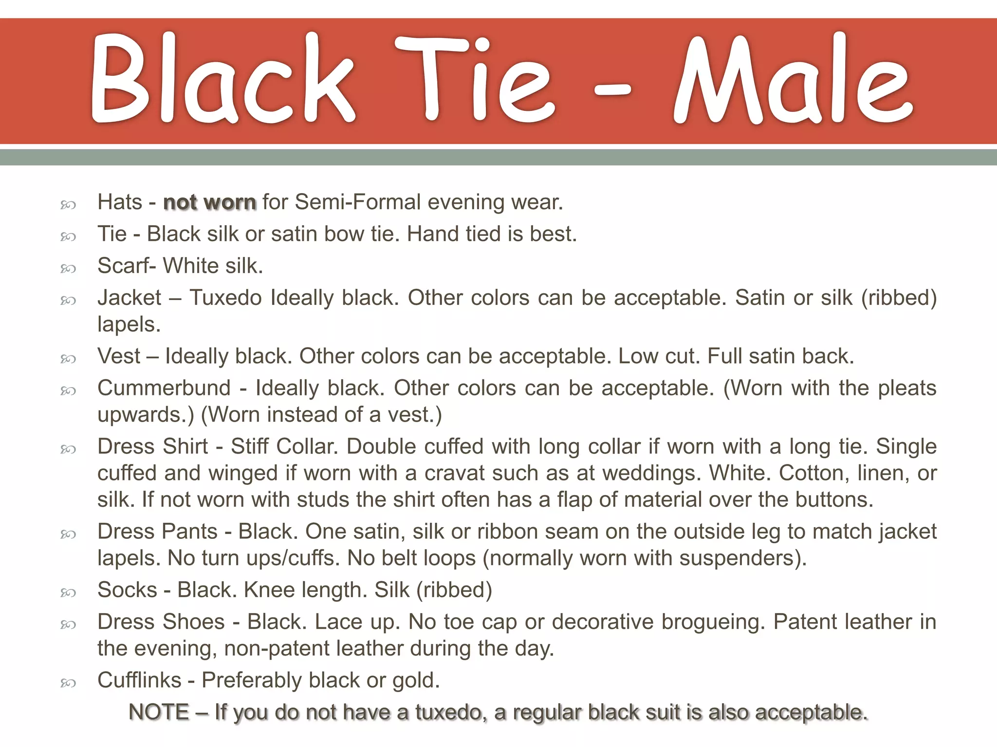    Hats - not worn for Semi-Formal evening wear.
   Tie - Black silk or satin bow tie. Hand tied is best.
   Scarf- White silk.
   Jacket – Tuxedo Ideally black. Other colors can be acceptable. Satin or silk (ribbed)
    lapels.
   Vest – Ideally black. Other colors can be acceptable. Low cut. Full satin back.
   Cummerbund - Ideally black. Other colors can be acceptable. (Worn with the pleats
    upwards.) (Worn instead of a vest.)
   Dress Shirt - Stiff Collar. Double cuffed with long collar if worn with a long tie. Single
    cuffed and winged if worn with a cravat such as at weddings. White. Cotton, linen, or
    silk. If not worn with studs the shirt often has a flap of material over the buttons.
   Dress Pants - Black. One satin, silk or ribbon seam on the outside leg to match jacket
    lapels. No turn ups/cuffs. No belt loops (normally worn with suspenders).
   Socks - Black. Knee length. Silk (ribbed)
   Dress Shoes - Black. Lace up. No toe cap or decorative brogueing. Patent leather in
    the evening, non-patent leather during the day.
   Cufflinks - Preferably black or gold.
        NOTE – If you do not have a tuxedo, a regular black suit is also acceptable.
 