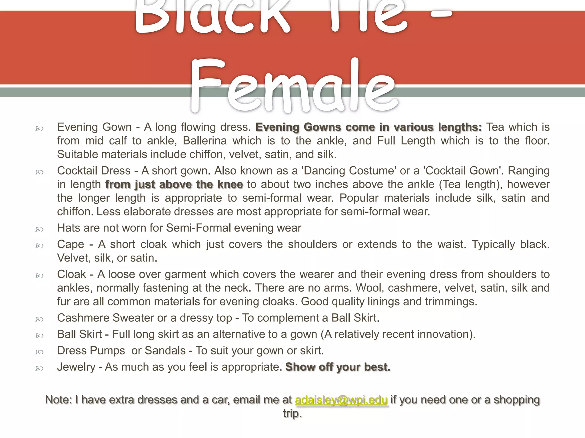      Evening Gown - A long flowing dress. Evening Gowns come in various lengths: Tea which is
      from mid calf to ankle, Ballerina which is to the ankle, and Full Length which is to the floor.
      Suitable materials include chiffon, velvet, satin, and silk.
     Cocktail Dress - A short gown. Also known as a 'Dancing Costume' or a 'Cocktail Gown'. Ranging
      in length from just above the knee to about two inches above the ankle (Tea length), however
      the longer length is appropriate to semi-formal wear. Popular materials include silk, satin and
      chiffon. Less elaborate dresses are most appropriate for semi-formal wear.
     Hats are not worn for Semi-Formal evening wear
     Cape - A short cloak which just covers the shoulders or extends to the waist. Typically black.
      Velvet, silk, or satin.
     Cloak - A loose over garment which covers the wearer and their evening dress from shoulders to
      ankles, normally fastening at the neck. There are no arms. Wool, cashmere, velvet, satin, silk and
      fur are all common materials for evening cloaks. Good quality linings and trimmings.
     Cashmere Sweater or a dressy top - To complement a Ball Skirt.
     Ball Skirt - Full long skirt as an alternative to a gown (A relatively recent innovation).
     Dress Pumps or Sandals - To suit your gown or skirt.
     Jewelry - As much as you feel is appropriate. Show off your best.

    Note: I have extra dresses and a car, email me at adaisley@wpi.edu if you need one or a shopping
                                                   trip.
 