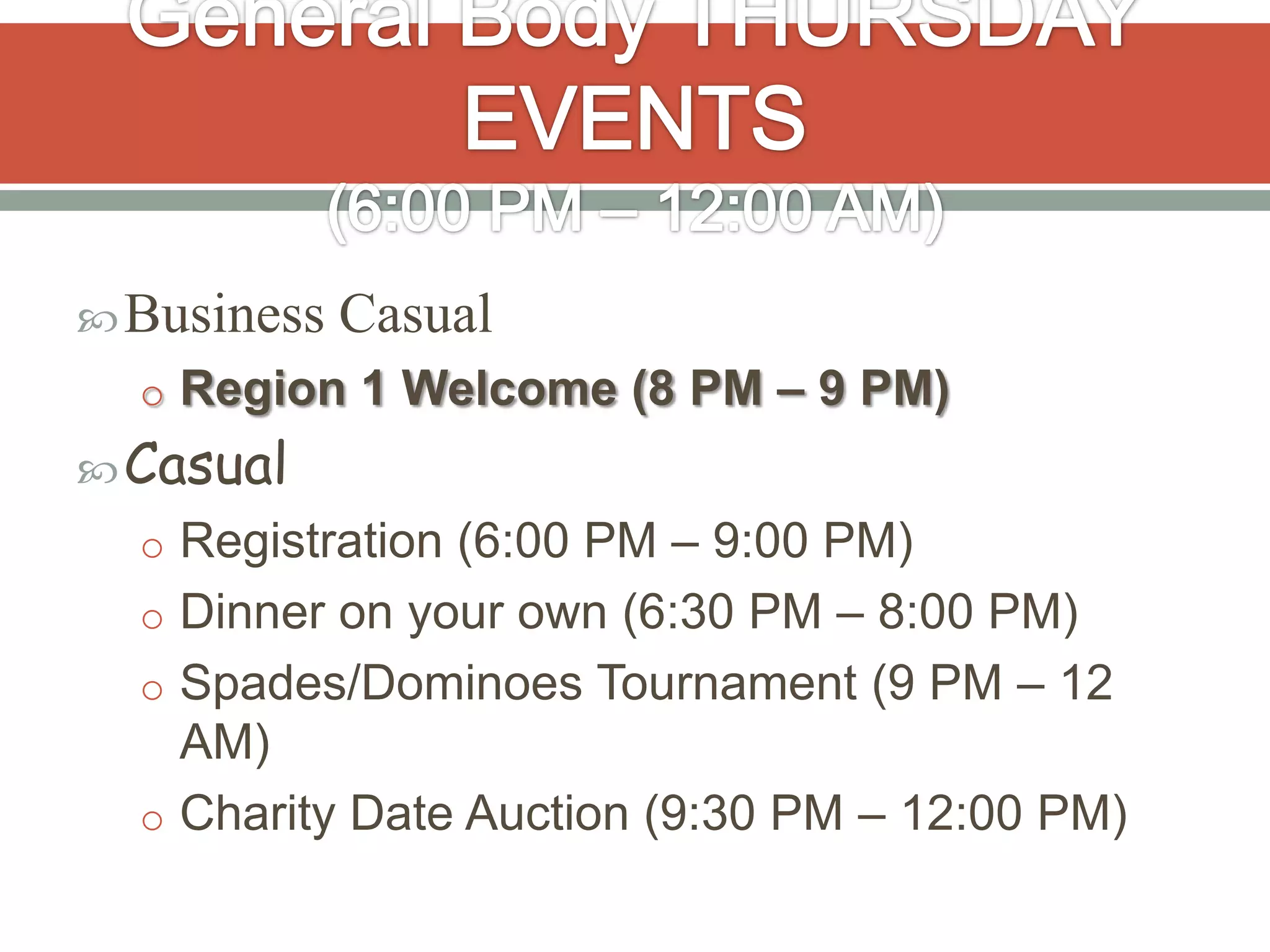  Business   Casual
  o Region 1 Welcome (8 PM – 9 PM)
 Casual
  o Registration (6:00 PM – 9:00 PM)
  o Dinner on your own (6:30 PM – 8:00 PM)
  o Spades/Dominoes Tournament (9 PM – 12
    AM)
  o Charity Date Auction (9:30 PM – 12:00 PM)
 