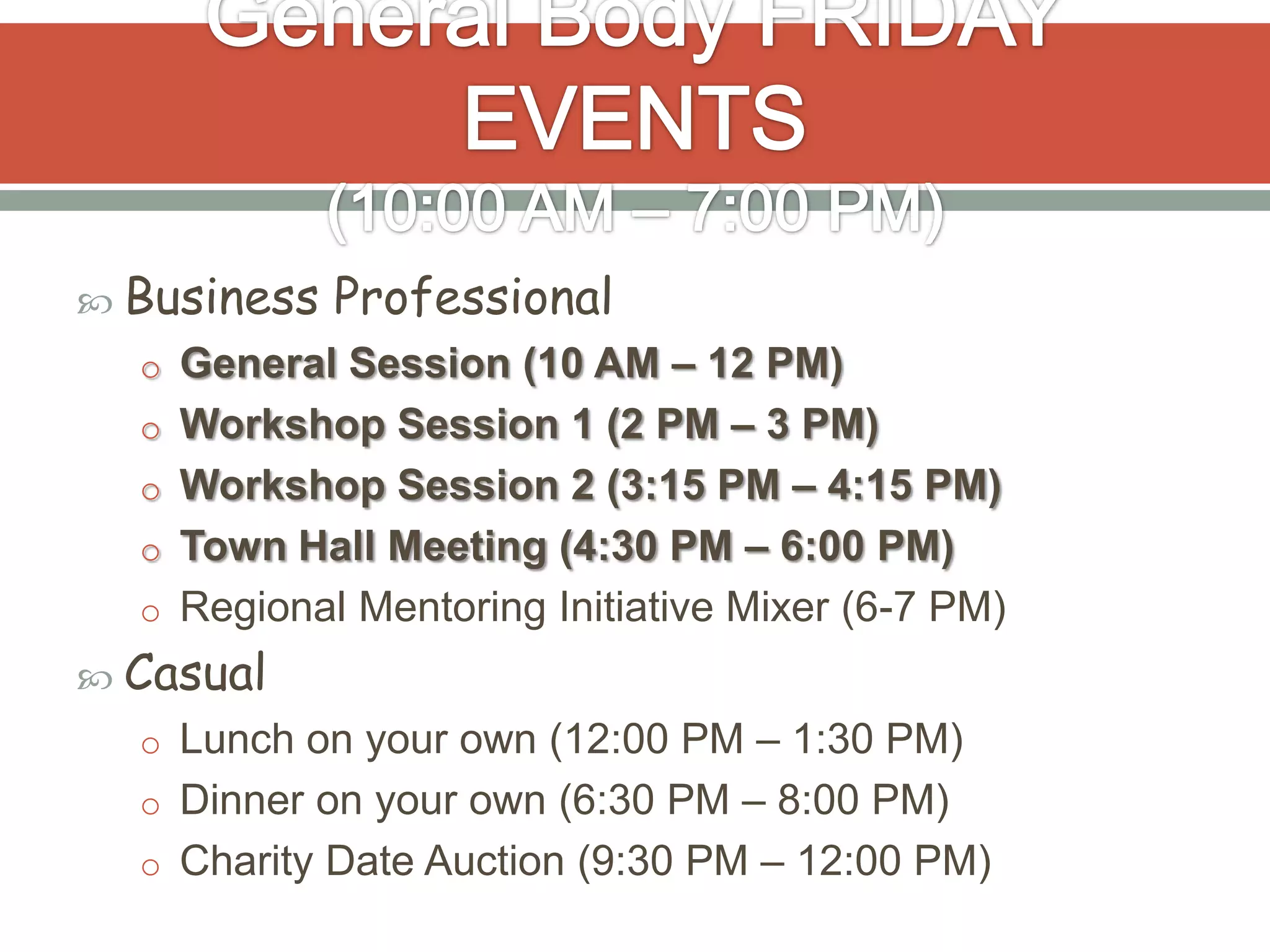  Business   Professional
  o General Session (10 AM – 12 PM)
  o Workshop Session 1 (2 PM – 3 PM)
  o Workshop Session 2 (3:15 PM – 4:15 PM)
  o Town Hall Meeting (4:30 PM – 6:00 PM)
  o Regional Mentoring Initiative Mixer (6-7 PM)
 Casual
  o Lunch on your own (12:00 PM – 1:30 PM)
  o Dinner on your own (6:30 PM – 8:00 PM)
  o Charity Date Auction (9:30 PM – 12:00 PM)
 