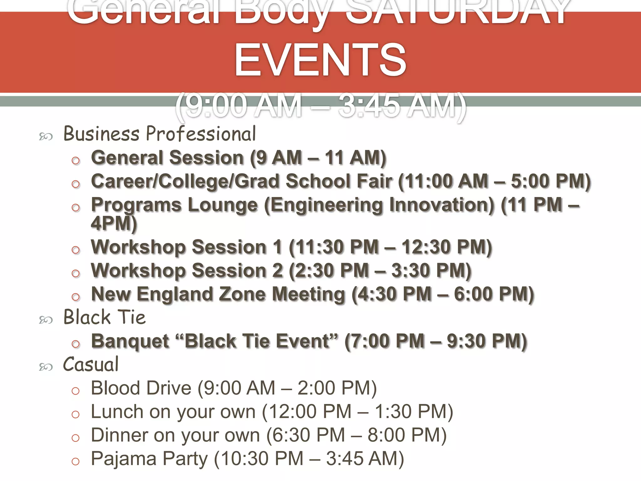    Business Professional
     o General Session (9 AM – 11 AM)
     o Career/College/Grad School Fair (11:00 AM – 5:00 PM)
     o Programs Lounge (Engineering Innovation) (11 PM –
       4PM)
     o Workshop Session 1 (11:30 PM – 12:30 PM)
     o Workshop Session 2 (2:30 PM – 3:30 PM)
     o New England Zone Meeting (4:30 PM – 6:00 PM)
   Black Tie
     o Banquet “Black Tie Event” (7:00 PM – 9:30 PM)
   Casual
     o Blood Drive (9:00 AM – 2:00 PM)
     o Lunch on your own (12:00 PM – 1:30 PM)
     o Dinner on your own (6:30 PM – 8:00 PM)
     o Pajama Party (10:30 PM – 3:45 AM)
 