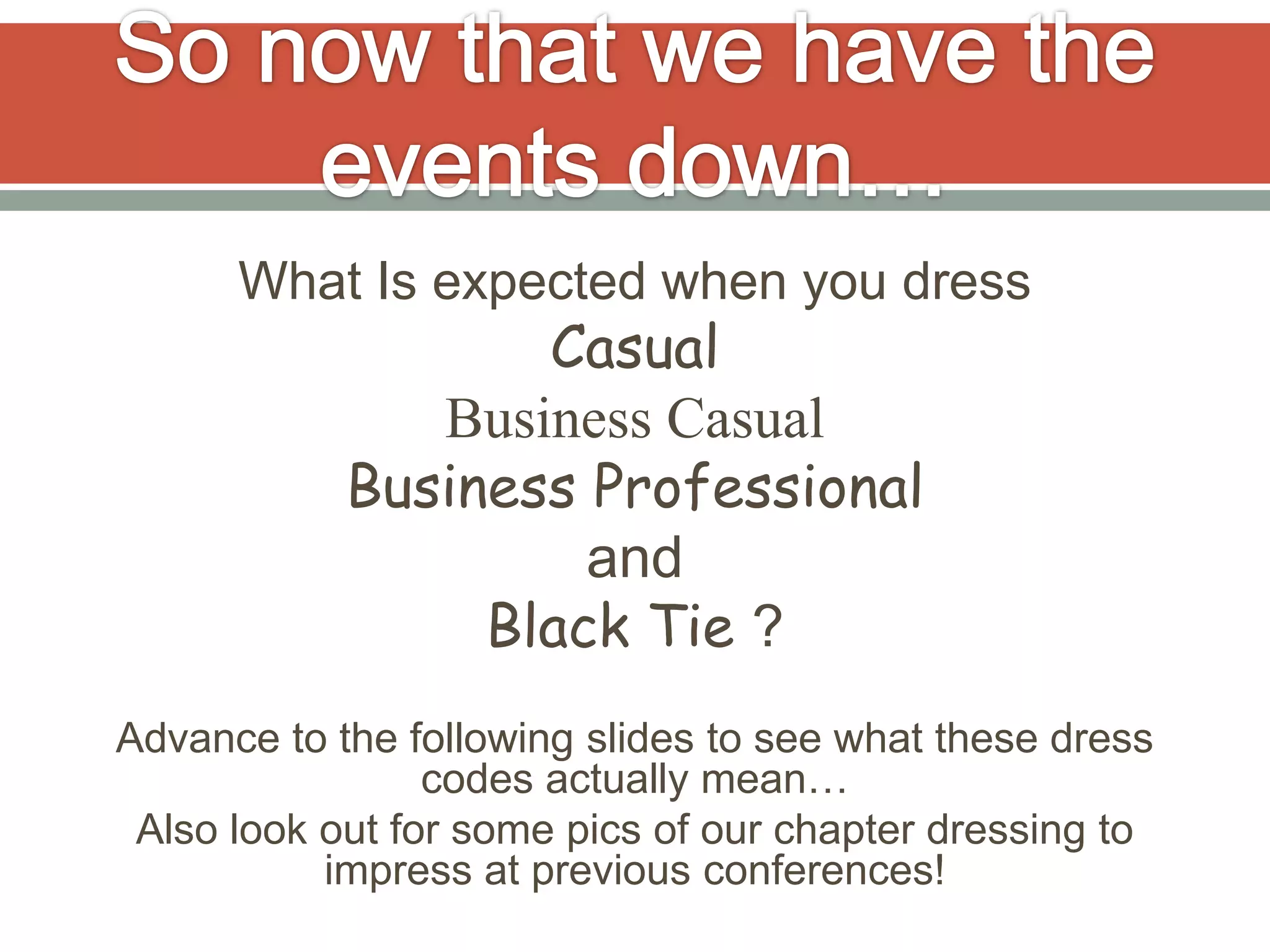 What Is expected when you dress
                   Casual
               Business Casual
            Business Professional
                     and
                 Black Tie ?
Advance to the following slides to see what these dress
                 codes actually mean…
 Also look out for some pics of our chapter dressing to
           impress at previous conferences!
 