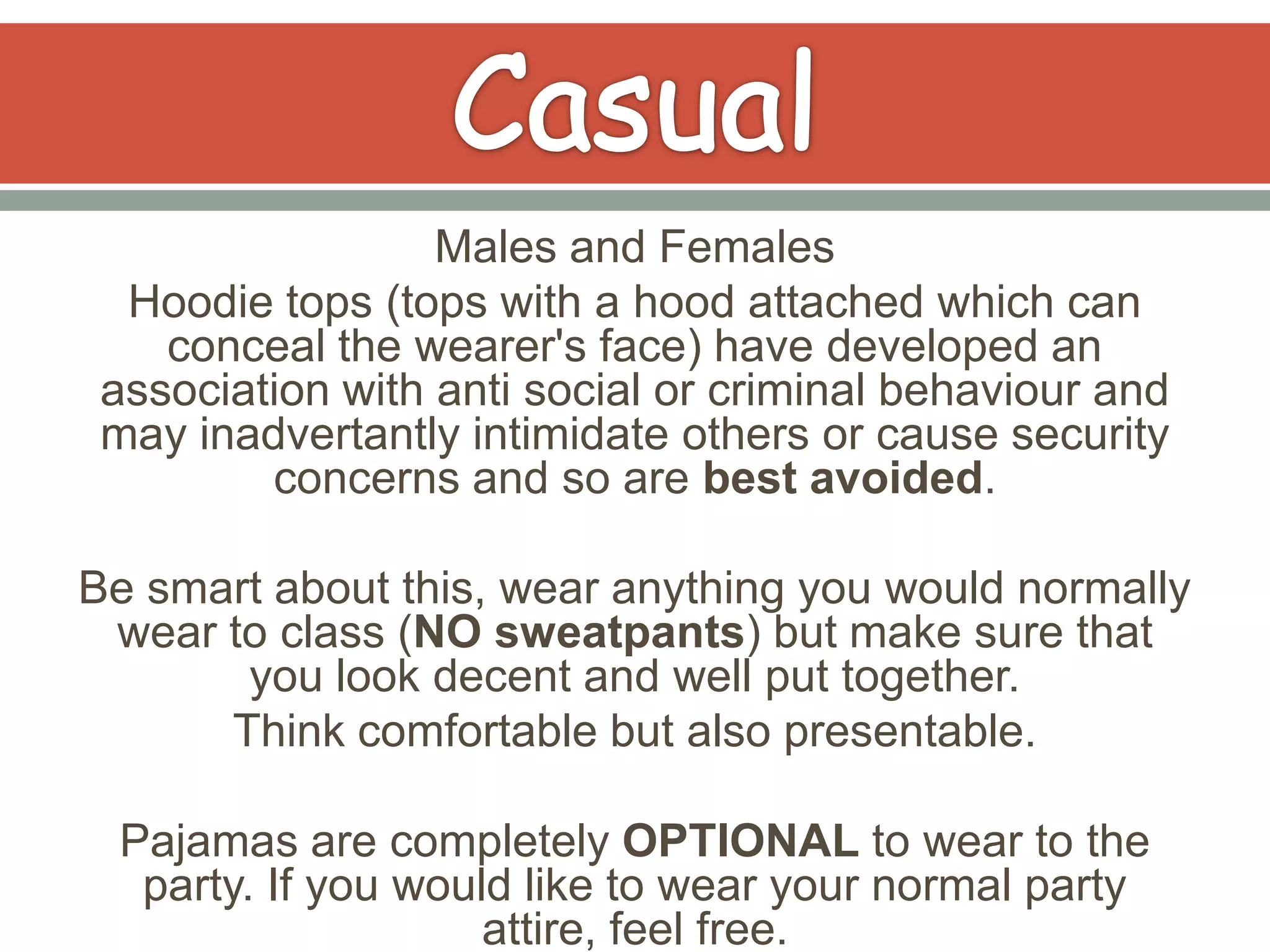 Males and Females
  Hoodie tops (tops with a hood attached which can
    conceal the wearer's face) have developed an
 association with anti social or criminal behaviour and
 may inadvertantly intimidate others or cause security
         concerns and so are best avoided.

Be smart about this, wear anything you would normally
 wear to class (NO sweatpants) but make sure that
       you look decent and well put together.
      Think comfortable but also presentable.

 Pajamas are completely OPTIONAL to wear to the
  party. If you would like to wear your normal party
                    attire, feel free.
 
