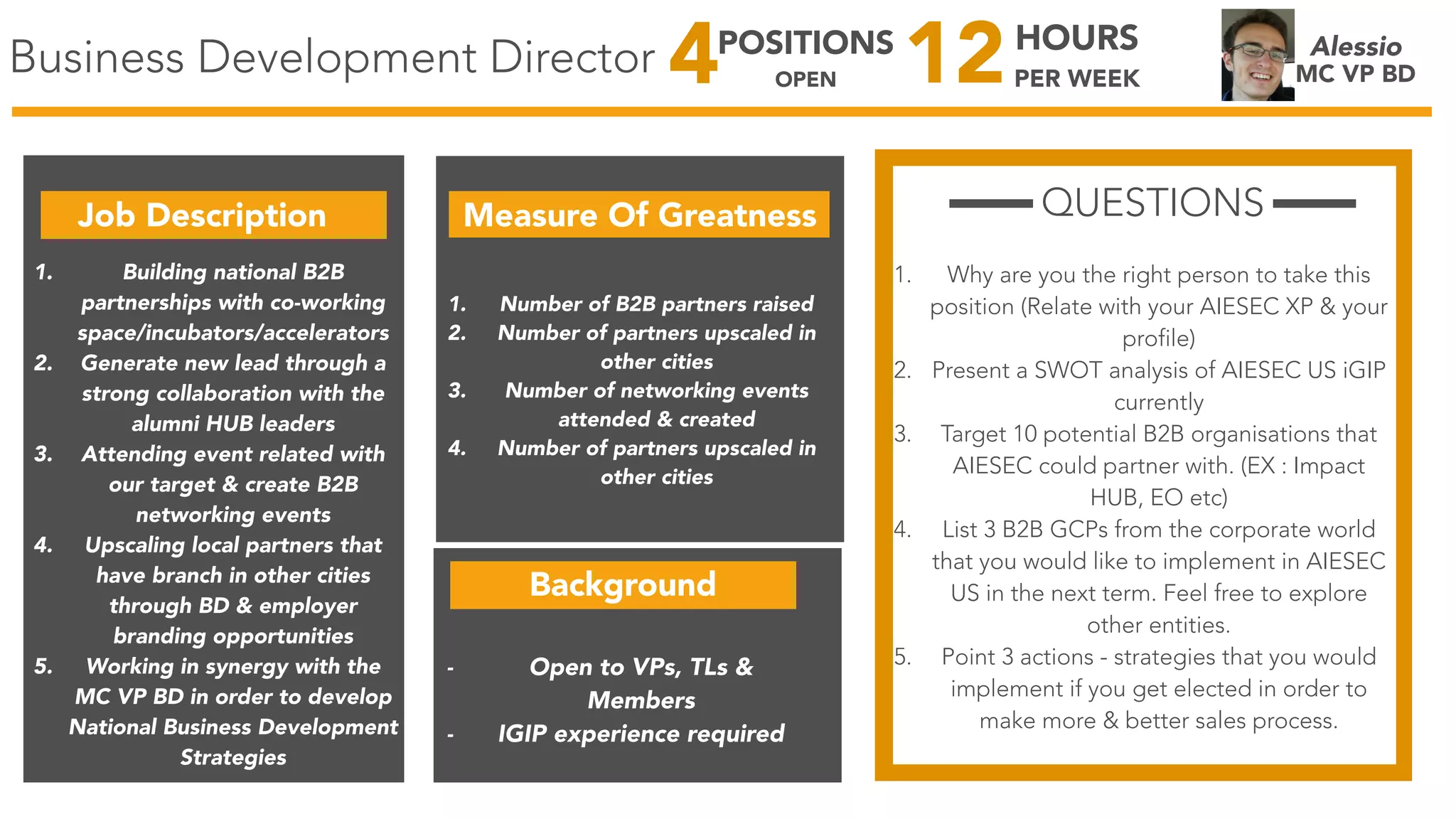 Business Development Director Alessio
MC VP BD
Job Description Measure Of Greatness
1. Building national B2B
partnerships with co-working
space/incubators/accelerators
2. Generate new lead through a
strong collaboration with the
alumni HUB leaders
3. Attending event related with
our target & create B2B
networking events
4. Upscaling local partners that
have branch in other cities
through BD & employer
branding opportunities
5. Working in synergy with the
MC VP BD in order to develop
National Business Development
Strategies
1. Number of B2B partners raised
2. Number of partners upscaled in
other cities
3. Number of networking events
attended & created
4. Number of partners upscaled in
other cities
QUESTIONS
1. Why are you the right person to take this
position (Relate with your AIESEC XP & your
profile)
2. Present a SWOT analysis of AIESEC US iGIP
currently
3. Target 10 potential B2B organisations that
AIESEC could partner with. (EX : Impact
HUB, EO etc)
4. List 3 B2B GCPs from the corporate world
that you would like to implement in AIESEC
US in the next term. Feel free to explore
other entities.
5. Point 3 actions - strategies that you would
implement if you get elected in order to
make more & better sales process.
12HOURS
PER WEEK4POSITIONS
OPEN
Background
- Open to VPs, TLs &
Members
- IGIP experience required
 