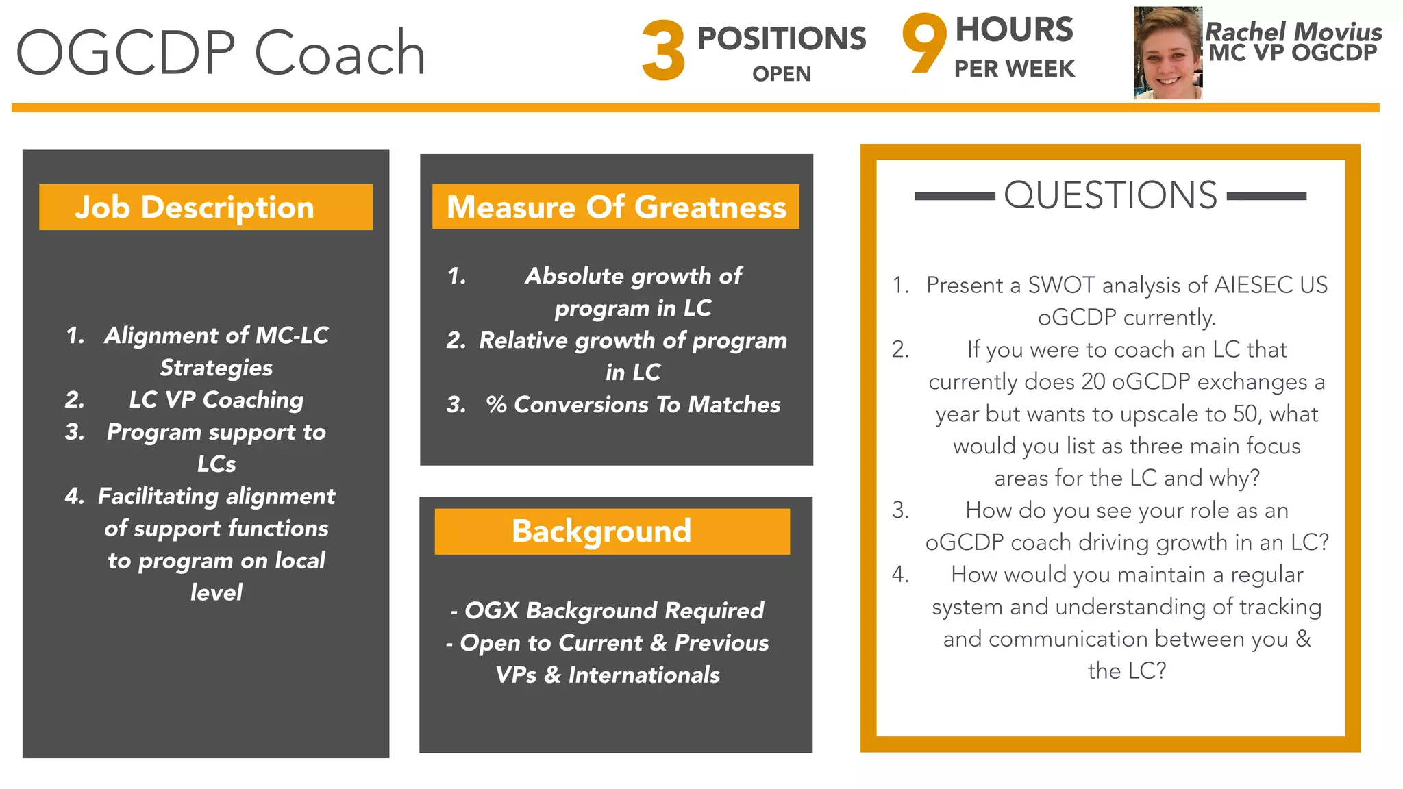 OGCDP Coach
Rachel Movius
MC VP OGCDP
Job Description Measure Of Greatness
1. Alignment of MC-LC
Strategies
2. LC VP Coaching
3. Program support to
LCs
4. Facilitating alignment
of support functions
to program on local
level
1. Absolute growth of
program in LC
2. Relative growth of program
in LC
3. % Conversions To Matches
QUESTIONS
1. Present a SWOT analysis of AIESEC US
oGCDP currently.
2. If you were to coach an LC that
currently does 20 oGCDP exchanges a
year but wants to upscale to 50, what
would you list as three main focus
areas for the LC and why?
3. How do you see your role as an
oGCDP coach driving growth in an LC?
4. How would you maintain a regular
system and understanding of tracking
and communication between you &
the LC?
9HOURS
PER WEEK3POSITIONS
OPEN
Background
- OGX Background Required
- Open to Current & Previous
VPs & Internationals
 