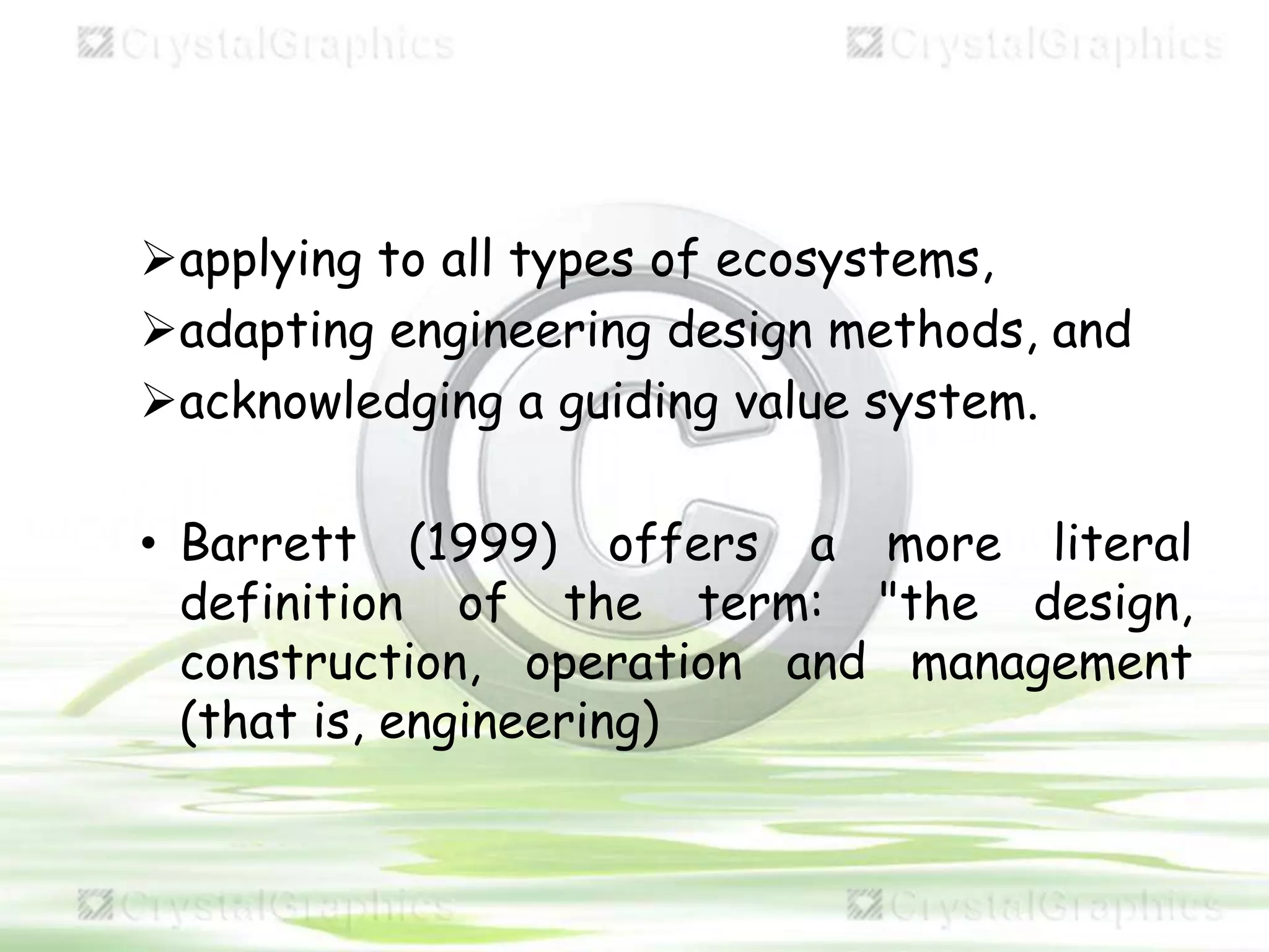 applying to all types of ecosystems,
adapting engineering design methods, and
acknowledging a guiding value system.
• Barrett (1999) offers a more literal
definition of the term: "the design,
construction, operation and management
(that is, engineering)
 