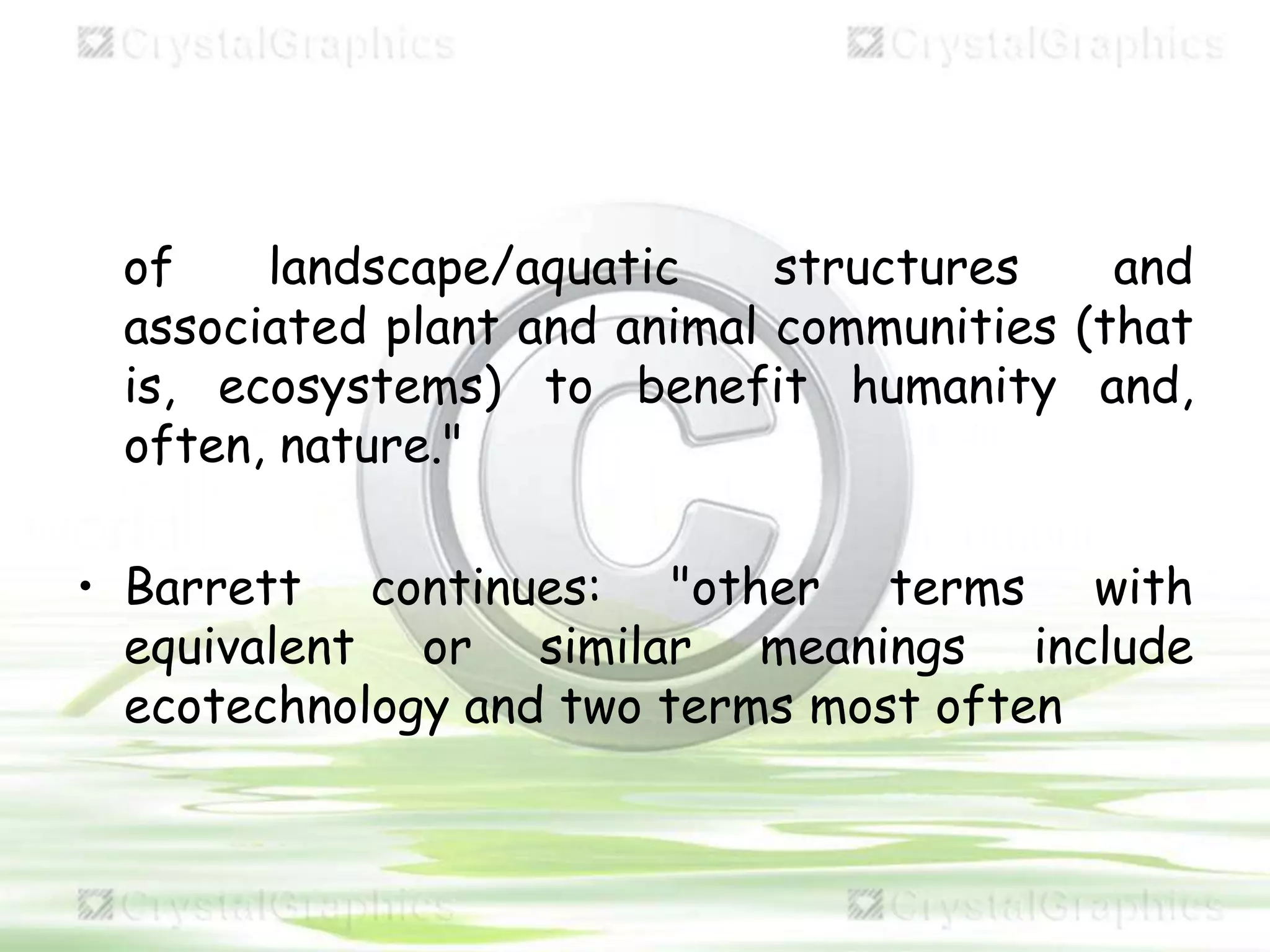 of landscape/aquatic structures and
associated plant and animal communities (that
is, ecosystems) to benefit humanity and,
often, nature."
• Barrett continues: "other terms with
equivalent or similar meanings include
ecotechnology and two terms most often
 