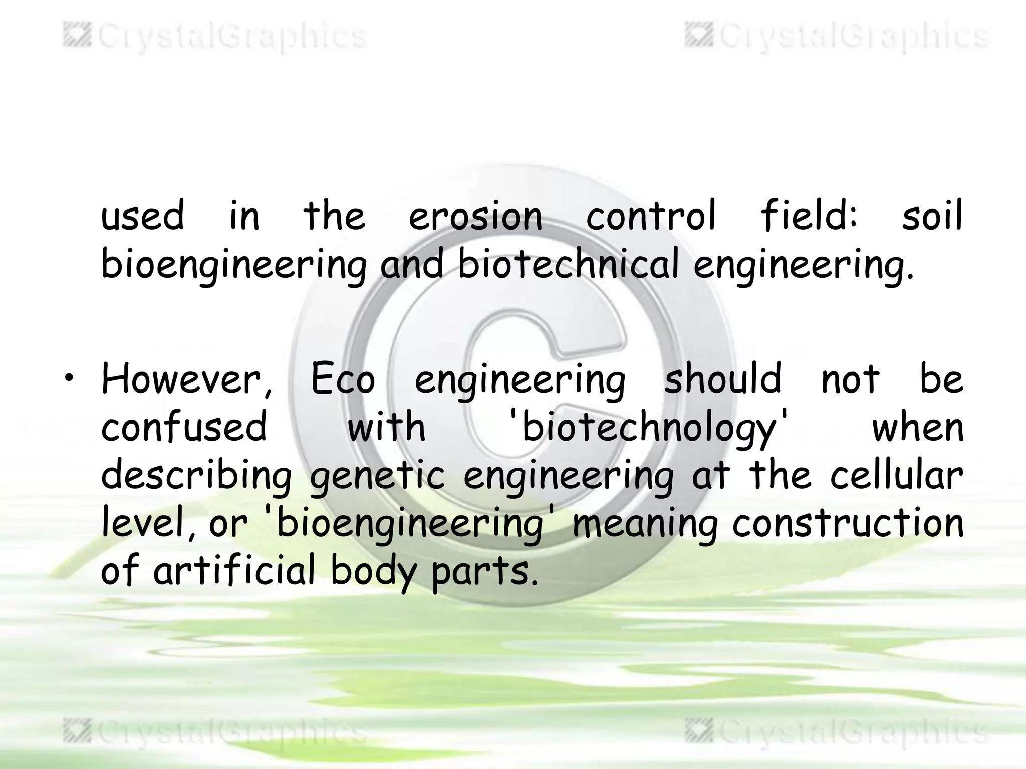 used in the erosion control field: soil
bioengineering and biotechnical engineering.
• However, Eco engineering should not be
confused with 'biotechnology' when
describing genetic engineering at the cellular
level, or 'bioengineering' meaning construction
of artificial body parts.
 